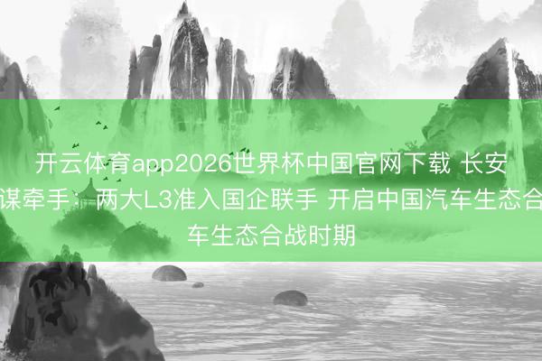 开云体育app2026世界杯中国官网下载 长安北汽计谋牵手：两大L3准入国企联手 开启中国汽车生态合战时期