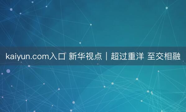kaiyun.com入口 新华视点｜超过重洋 至交相融
