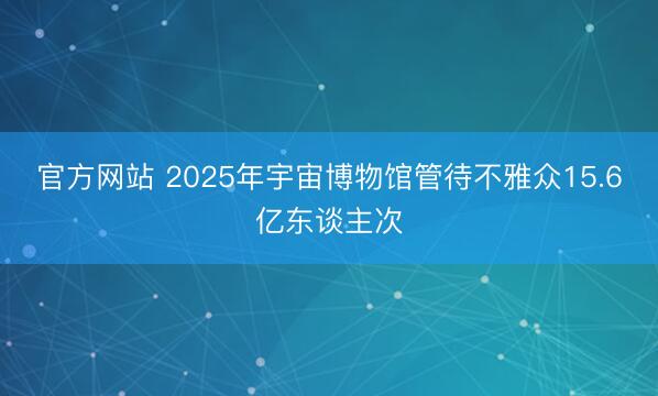 官方网站 2025年宇宙博物馆管待不雅众15.6亿东谈主次