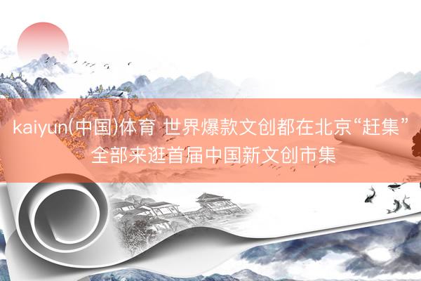 kaiyun(中国)体育 世界爆款文创都在北京“赶集” 全部来逛首届中国新文创市集