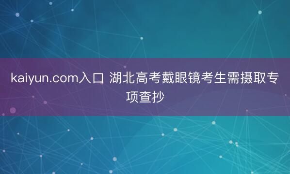 kaiyun.com入口 湖北高考戴眼镜考生需摄取专项查抄