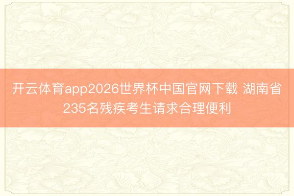 开云体育app2026世界杯中国官网下载 湖南省235名残疾考生请求合理便利