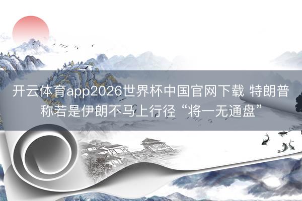 开云体育app2026世界杯中国官网下载 特朗普称若是伊朗不马上行径 “将一无通盘”