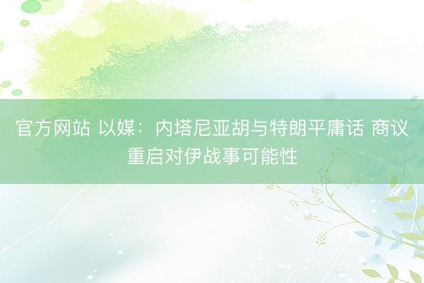官方网站 以媒：内塔尼亚胡与特朗平庸话 商议重启对伊战事可能性