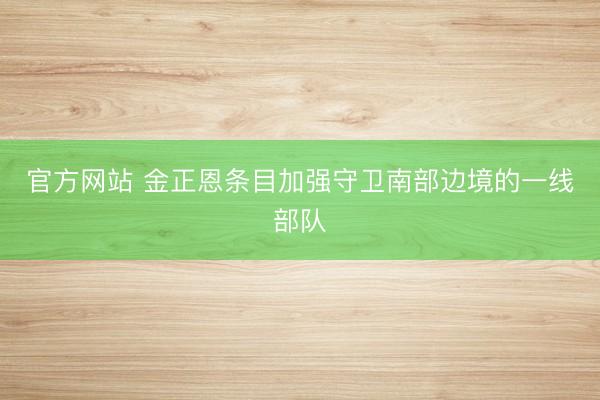 官方网站 金正恩条目加强守卫南部边境的一线部队