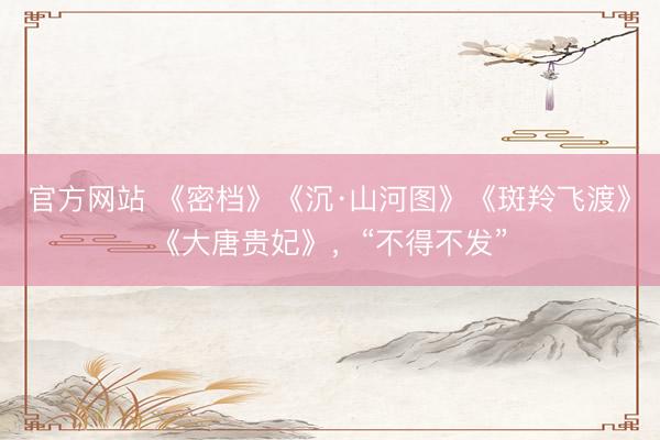 官方网站 《密档》《沉·山河图》《斑羚飞渡》《大唐贵妃》，“不得不发”