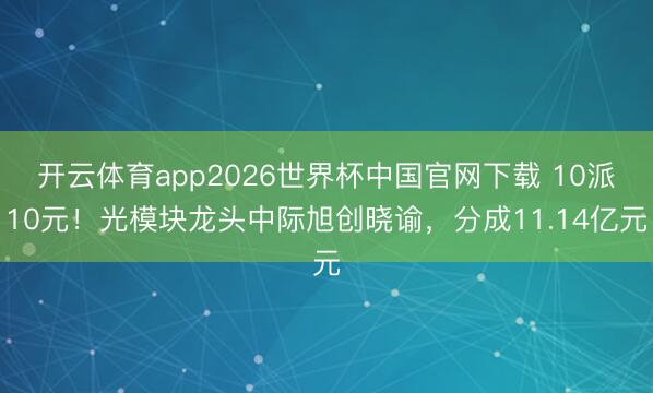 开云体育app2026世界杯中国官网下载 10派10元！光模块龙头中际旭创晓谕，分成11.14亿元