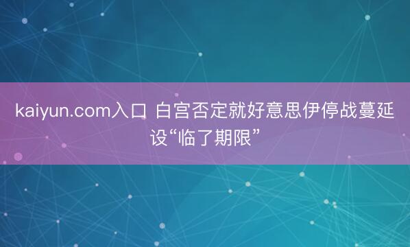 kaiyun.com入口 白宫否定就好意思伊停战蔓延设“临了期限”
