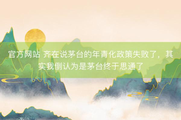 官方网站 齐在说茅台的年青化政策失败了，其实我倒认为是茅台终于思通了