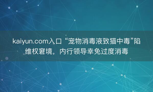 kaiyun.com入口 “宠物消毒液致猫中毒”陷维权窘境,内行领导幸免过度消毒