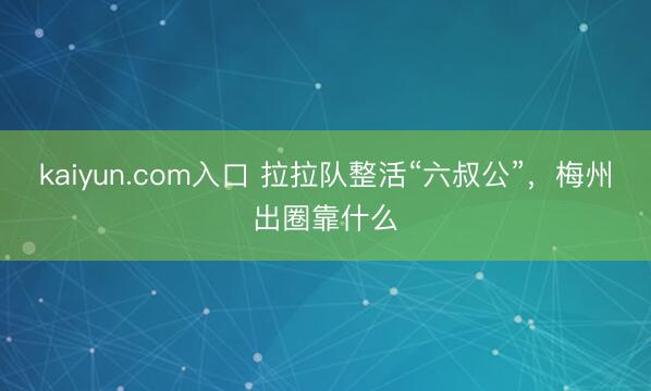 kaiyun.com入口 拉拉队整活“六叔公”，梅州出圈靠什么