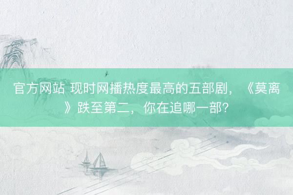 官方网站 现时网播热度最高的五部剧，《莫离》跌至第二，你在追哪一部？