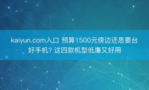 kaiyun.com入口 预算1500元傍边还思要台好手机? 这四款机型低廉又好用