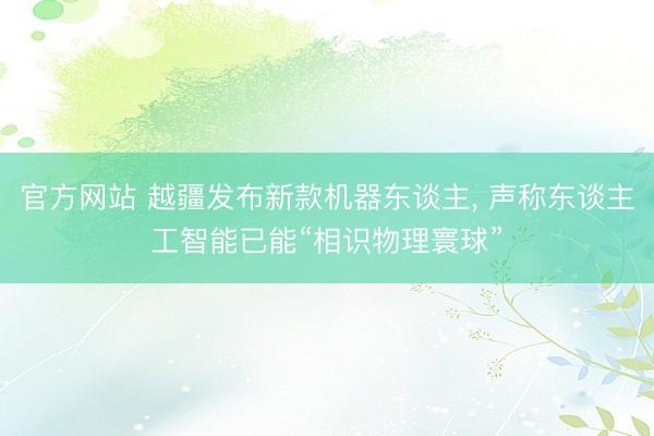 官方网站 越疆发布新款机器东谈主， 声称东谈主工智能已能“相识物理寰球”